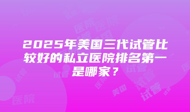 2025年美国三代试管比较好的私立医院排名第一是哪家？