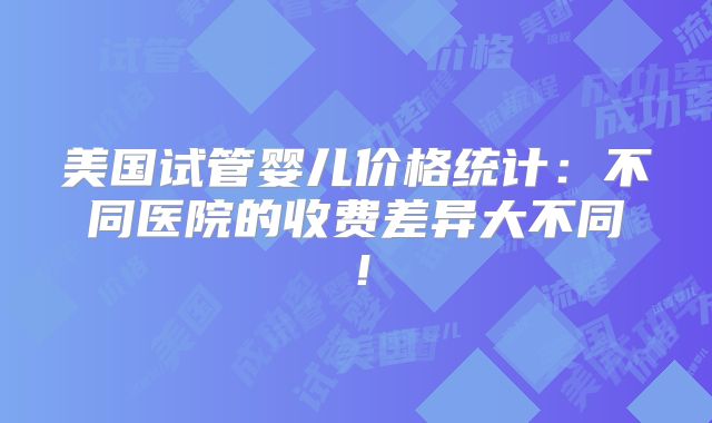 美国试管婴儿价格统计：不同医院的收费差异大不同！