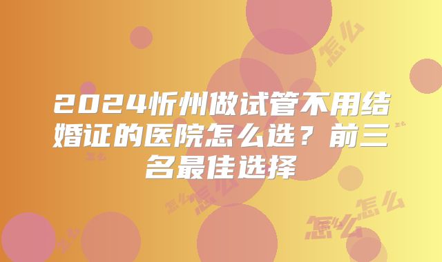 2024忻州做试管不用结婚证的医院怎么选？前三名最佳选择