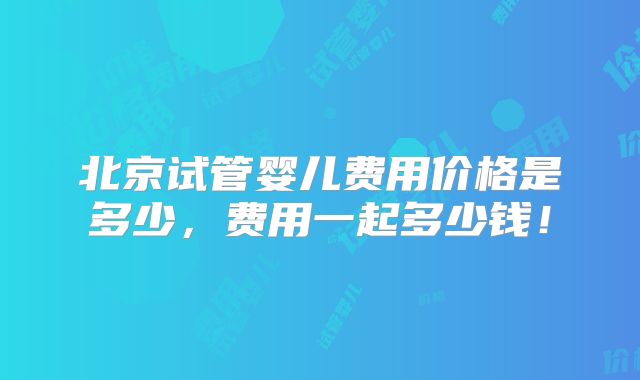 北京试管婴儿费用价格是多少，费用一起多少钱！