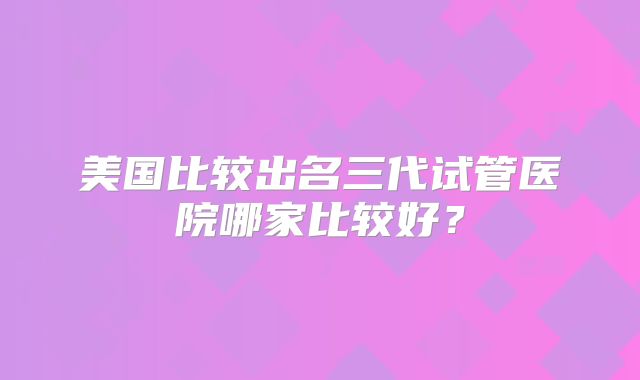 美国比较出名三代试管医院哪家比较好？