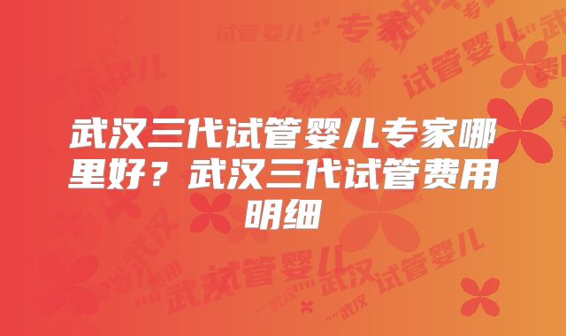 武汉三代试管婴儿专家哪里好？武汉三代试管费用明细