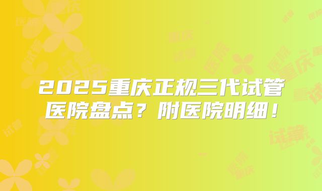 2025重庆正规三代试管医院盘点？附医院明细！