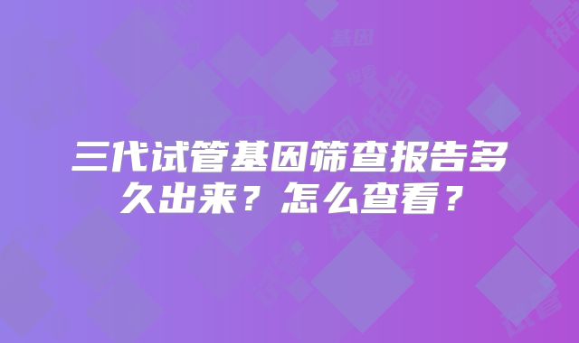 三代试管基因筛查报告多久出来？怎么查看？