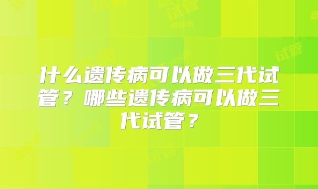 什么遗传病可以做三代试管？哪些遗传病可以做三代试管？