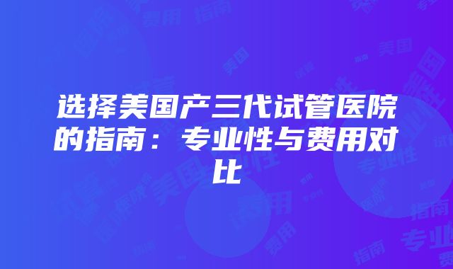 选择美国产三代试管医院的指南：专业性与费用对比