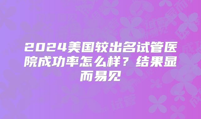 2024美国较出名试管医院成功率怎么样？结果显而易见