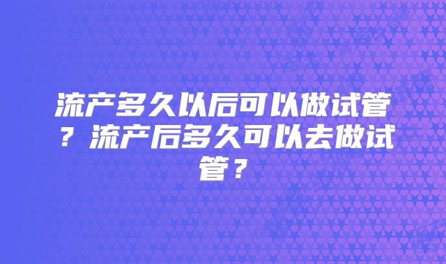 流产多久以后可以做试管？流产后多久可以去做试管？