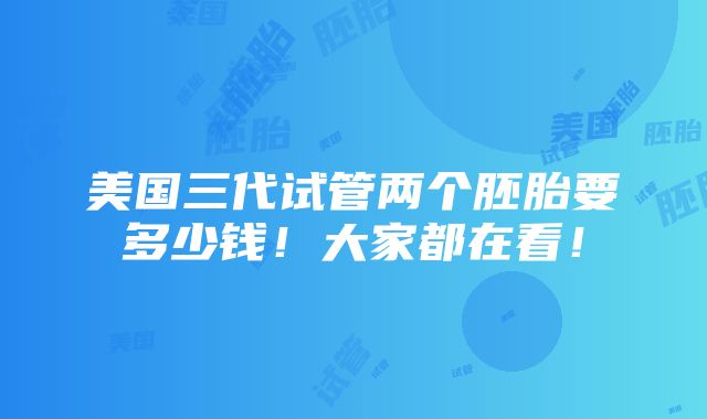 美国三代试管两个胚胎要多少钱！大家都在看！