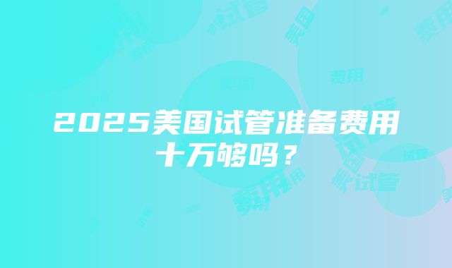 2025美国试管准备费用十万够吗？