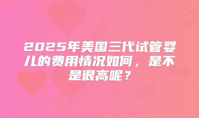 2025年美国三代试管婴儿的费用情况如何，是不是很高呢？