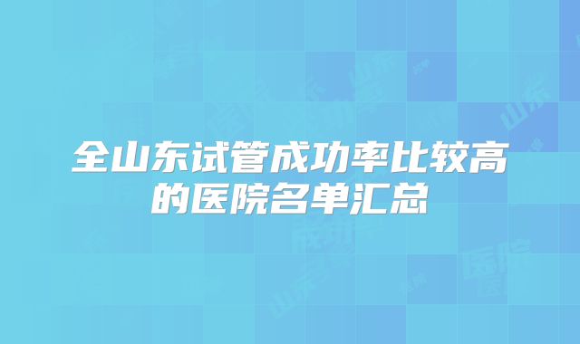 全山东试管成功率比较高的医院名单汇总