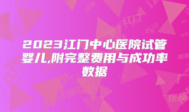 2023江门中心医院试管婴儿,附完整费用与成功率数据