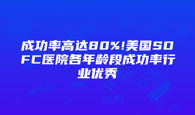 成功率高达80%!美国SDFC医院各年龄段成功率行业优秀