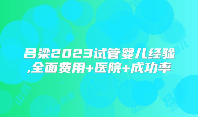 吕梁2023试管婴儿经验,全面费用+医院+成功率