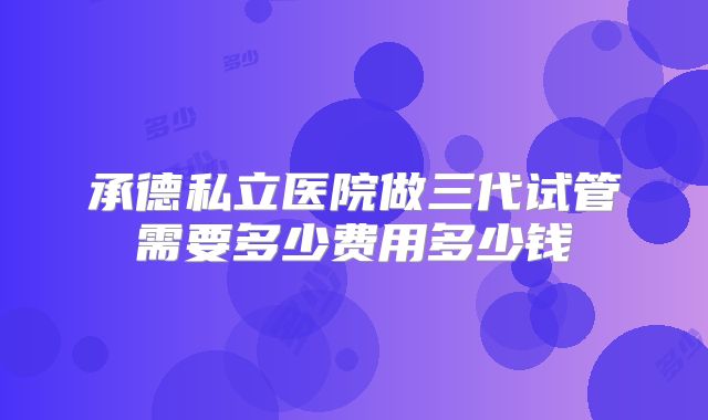 承德私立医院做三代试管需要多少费用多少钱