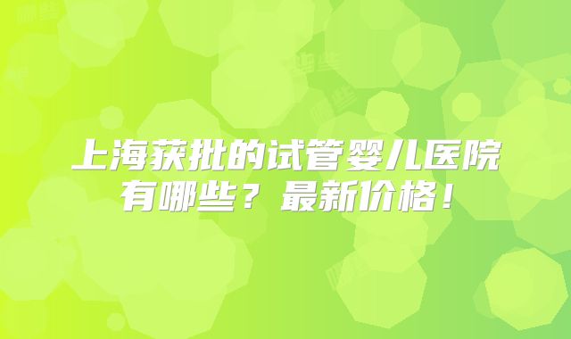 上海获批的试管婴儿医院有哪些？最新价格！