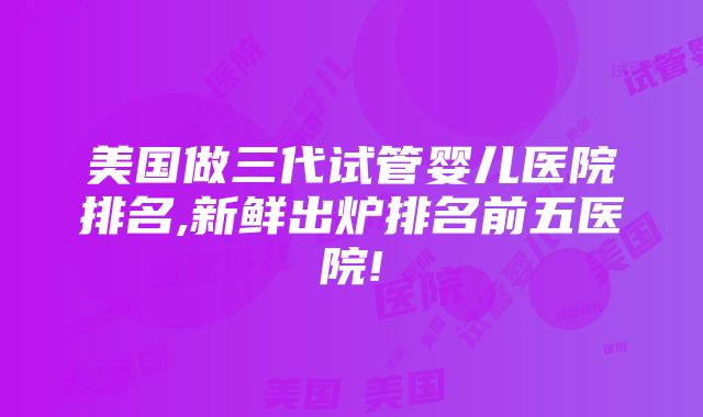 美国做三代试管婴儿医院排名,新鲜出炉排名前五医院!