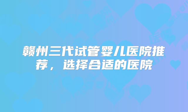 赣州三代试管婴儿医院推荐，选择合适的医院