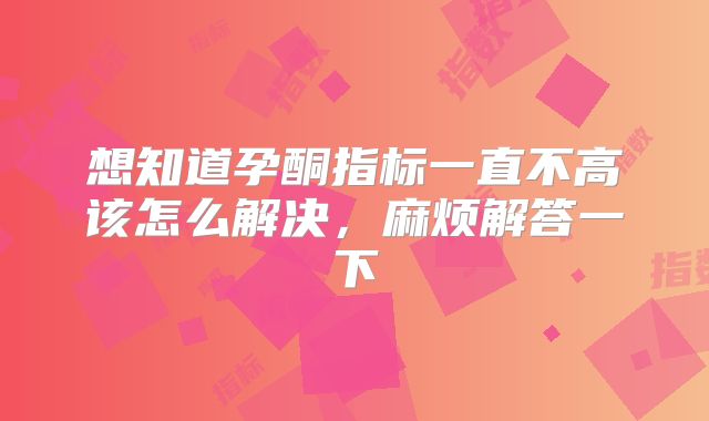 想知道孕酮指标一直不高该怎么解决，麻烦解答一下