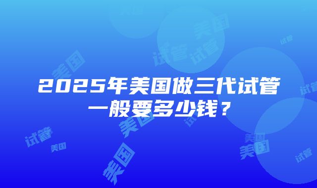 2025年美国做三代试管一般要多少钱？