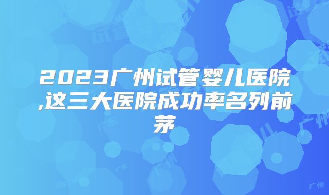 2023广州试管婴儿医院,这三大医院成功率名列前茅