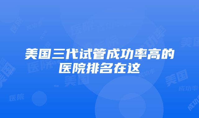 美国三代试管成功率高的医院排名在这