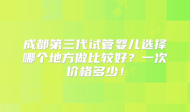 成都第三代试管婴儿选择哪个地方做比较好？一次价格多少！