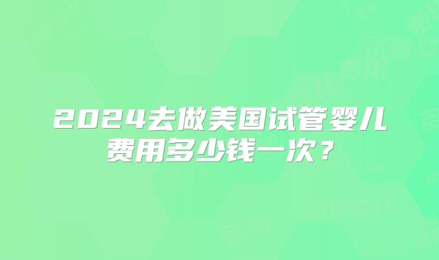 2024去做美国试管婴儿费用多少钱一次？