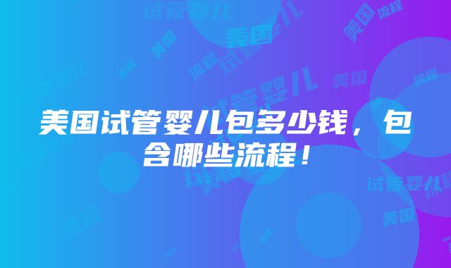 美国试管婴儿包多少钱，包含哪些流程！