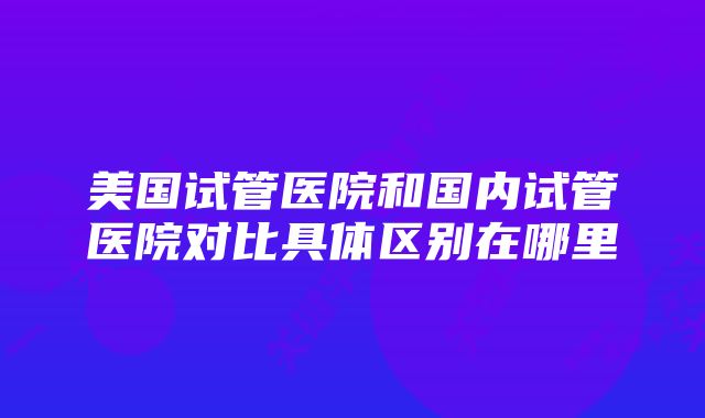 美国试管医院和国内试管医院对比具体区别在哪里