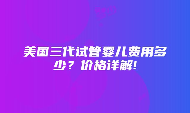 美国三代试管婴儿费用多少？价格详解!