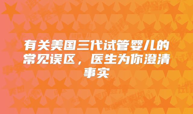 有关美国三代试管婴儿的常见误区，医生为你澄清事实