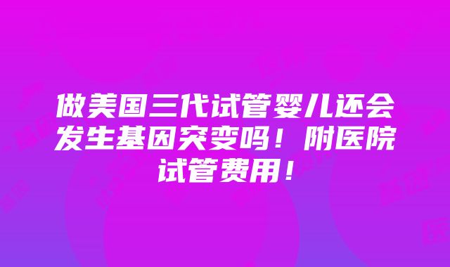 做美国三代试管婴儿还会发生基因突变吗！附医院试管费用！