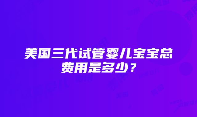 美国三代试管婴儿宝宝总费用是多少？