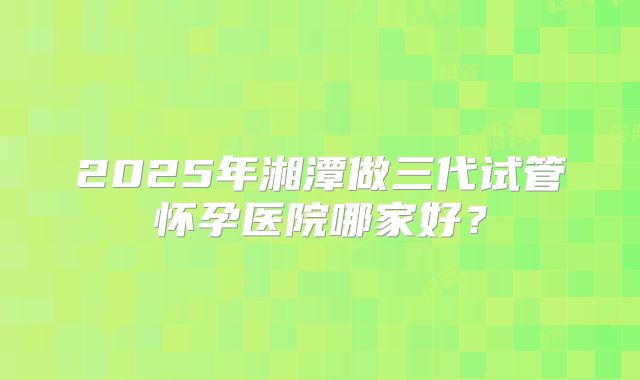 2025年湘潭做三代试管怀孕医院哪家好？