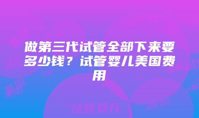 做第三代试管全部下来要多少钱？试管婴儿美国费用