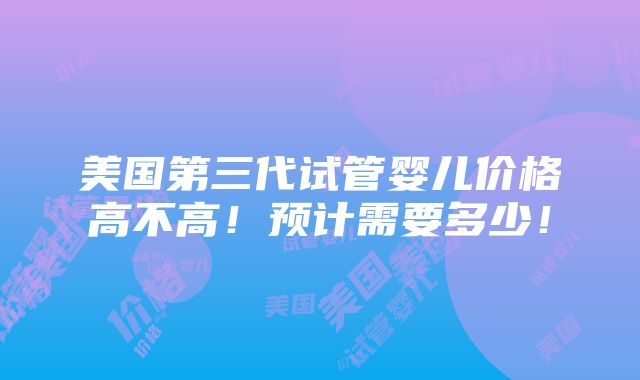 美国第三代试管婴儿价格高不高！预计需要多少！