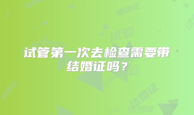 试管第一次去检查需要带结婚证吗？