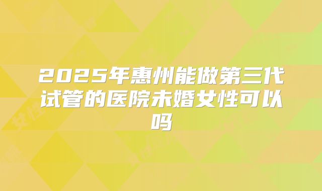 2025年惠州能做第三代试管的医院未婚女性可以吗