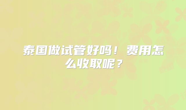 泰国做试管好吗！费用怎么收取呢？