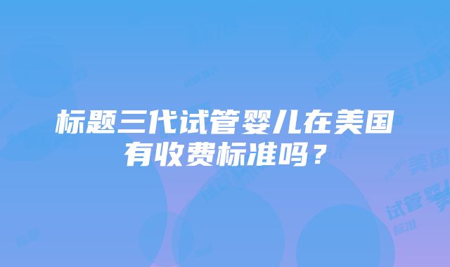 标题三代试管婴儿在美国有收费标准吗？