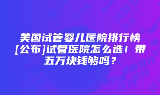 美国试管婴儿医院排行榜[公布]试管医院怎么选！带五万块钱够吗？