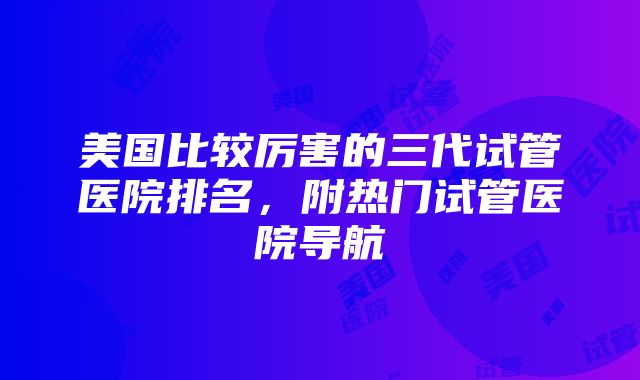 美国比较厉害的三代试管医院排名，附热门试管医院导航