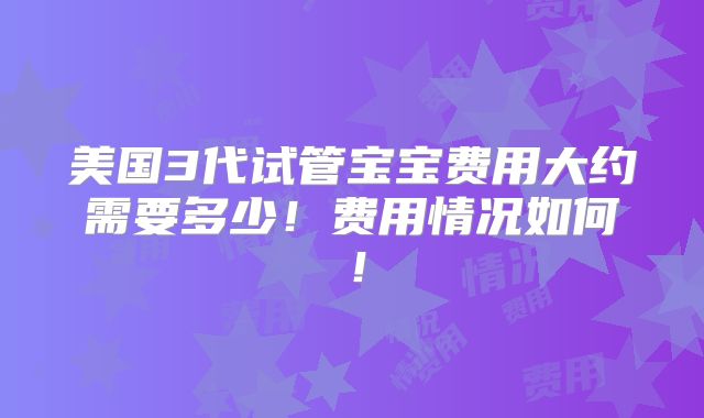 美国3代试管宝宝费用大约需要多少！费用情况如何！