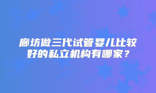 廊坊做三代试管婴儿比较好的私立机构有哪家？