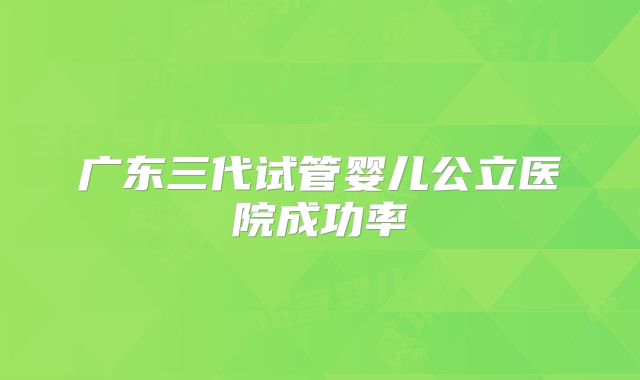 广东三代试管婴儿公立医院成功率