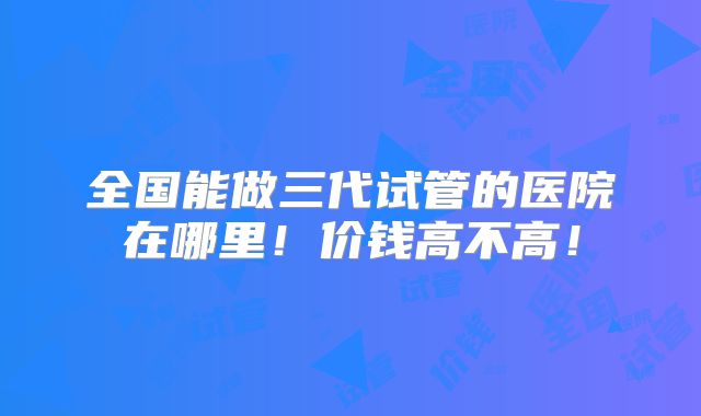 全国能做三代试管的医院在哪里！价钱高不高！