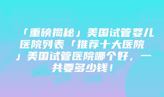 「重磅揭秘」美国试管婴儿医院列表「推荐十大医院」美国试管医院哪个好，一共要多少钱！