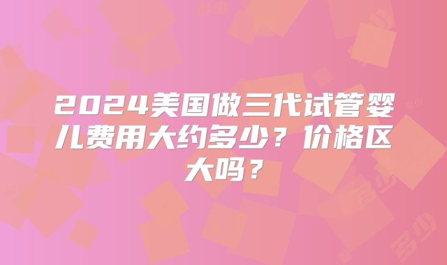 2024美国做三代试管婴儿费用大约多少？价格区大吗？